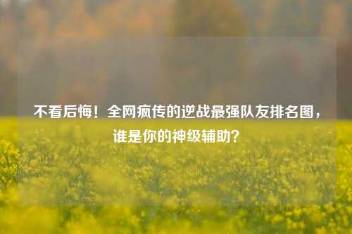 不看后悔！全网疯传的逆战最强队友排名图，谁是你的神级辅助？