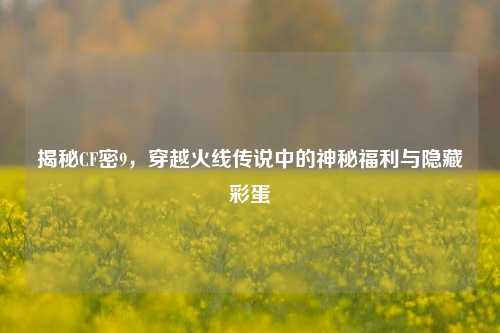 揭秘CF密9,穿越火线传说中的神秘福利与隐藏彩蛋