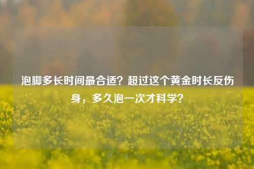 泡脚多长时间最合适？超过这个黄金时长反伤身，多久泡一次才科学？