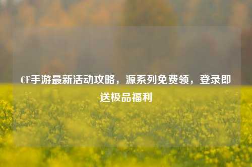 CF手游最新活动攻略，源系列免费领，登录即送极品福利