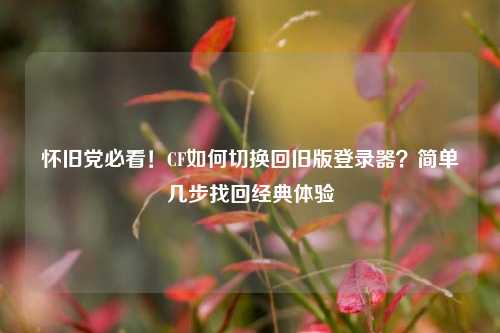 怀旧党必看！CF如何切换回旧版登录器？简单几步找回经典体验