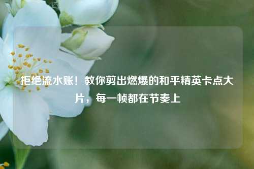 拒绝流水账!教你剪出燃爆的和平精英卡点大片,每一帧都在节奏上