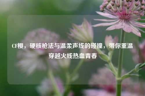 CF樱,硬核枪法与温柔声线的碰撞,带你重温穿越火线热血青春
