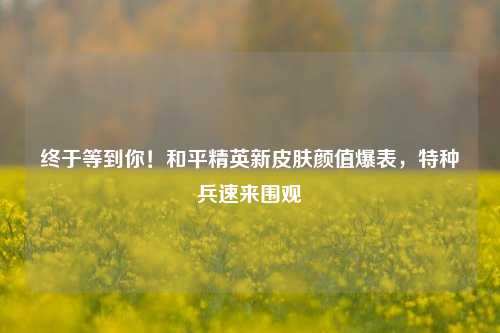 终于等到你!和平精英新皮肤颜值爆表,特种兵速来围观