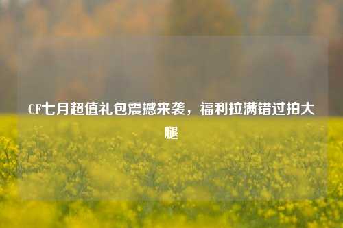 CF七月超值礼包震撼来袭,福利拉满错过拍大腿