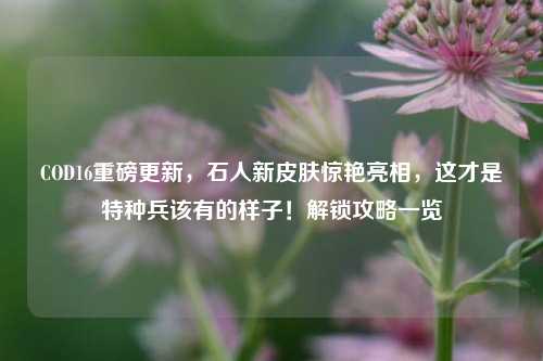 COD16重磅更新,石人新皮肤惊艳亮相,这才是特种兵该有的样子!解锁攻略一览