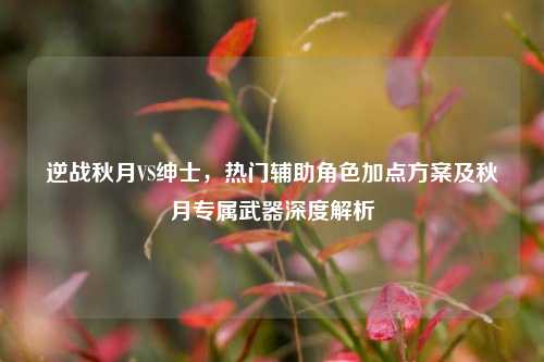 逆战秋月VS绅士,热门辅助角色加点方案及秋月专属武器深度解析