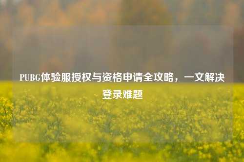 PUBG体验服授权与资格申请全攻略，一文解决登录难题