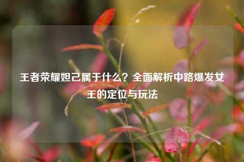 王者荣耀妲己属于什么？全面解析中路爆发女王的定位与玩法