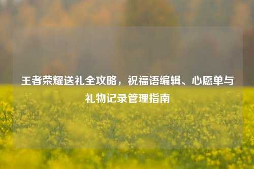 王者荣耀送礼全攻略，祝福语编辑、心愿单与礼物记录管理指南