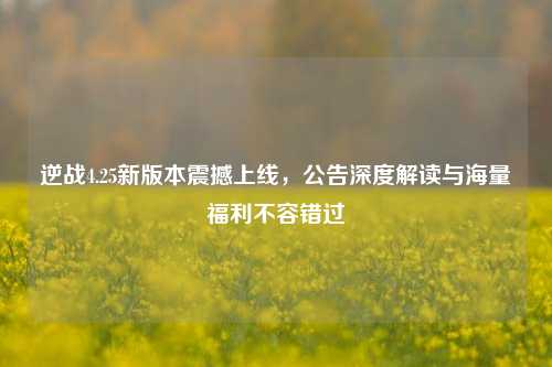 逆战4.25新版本震撼上线，公告深度解读与海量福利不容错过
