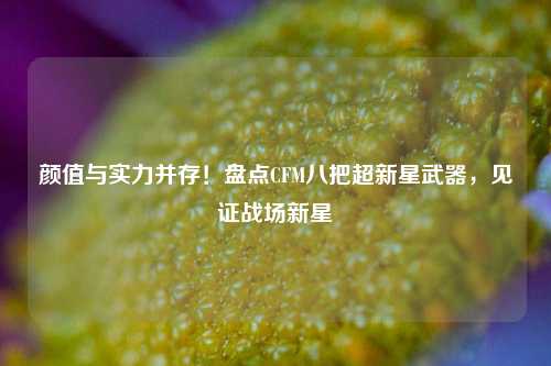 颜值与实力并存！盘点CFM八把超新星武器，见证战场新星