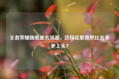 王者荣耀踢瓶盖名场面,这段花絮竟然比五杀更上头?