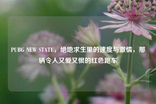 PUBG NEW STATE，绝地求生里的速度与激情，那辆令人又爱又恨的红色跑车