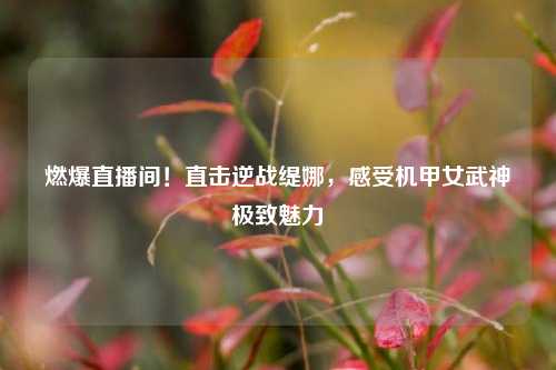 燃爆直播间!直击逆战缇娜,感受机甲女武神极致魅力