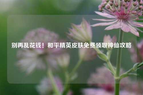 别再乱花钱！和平精英皮肤免费领取神仙攻略