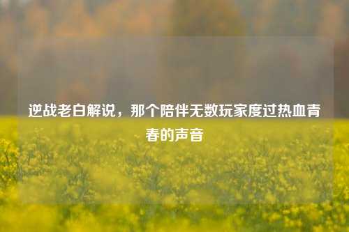 逆战老白解说,那个陪伴无数玩家度过热血青春的声音