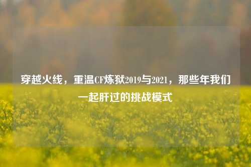 穿越火线，重温CF炼狱2019与2021，那些年我们一起肝过的挑战模式