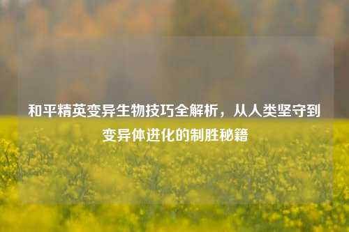 和平精英变异生物技巧全解析，从人类坚守到变异体进化的制胜秘籍