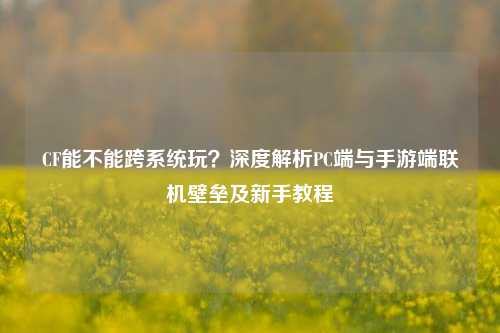CF能不能跨系统玩?深度解析PC端与手游端联机壁垒及新手教程