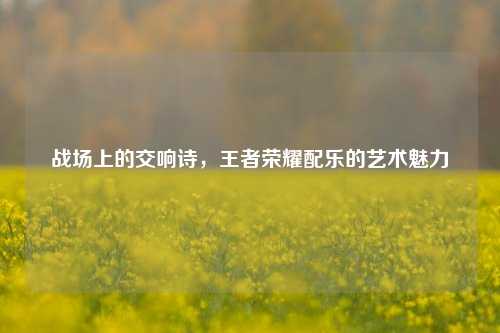 战场上的交响诗,王者荣耀配乐的艺术魅力