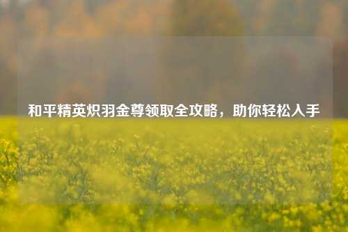 和平精英炽羽金尊领取全攻略,助你轻松入手