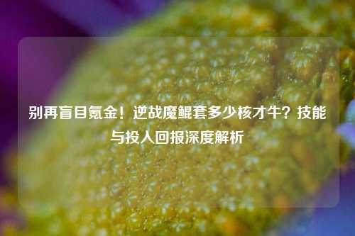 别再盲目氪金!逆战魔鲲套多少核才牛?技能与投入回报深度解析