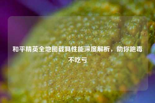 和平精英全地图载具性能深度解析，助你跑毒不吃亏