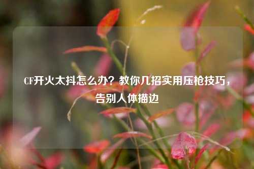 CF开火太抖怎么办？教你几招实用压枪技巧，告别人体描边
