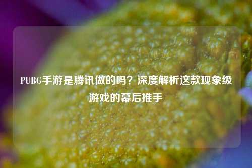 PUBG手游是腾讯做的吗？深度解析这款现象级游戏的幕后推手