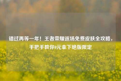 错过再等一年!王者荣耀返场免费皮肤全攻略,手把手教你0元拿下绝版限定