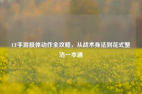 CF手游肢体动作全攻略，从战术身法到花式整活一本通