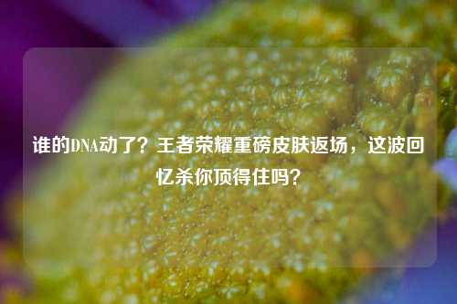 谁的DNA动了?王者荣耀重磅皮肤返场,这波回忆杀你顶得住吗?