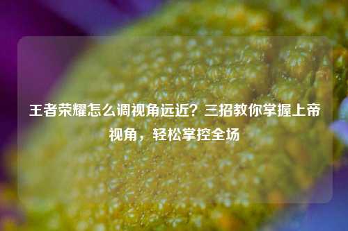 王者荣耀怎么调视角远近？三招教你掌握上帝视角，轻松掌控全场