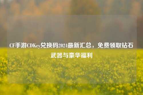 CF手游CDKey兑换码2024最新汇总，免费领取钻石武器与豪华福利