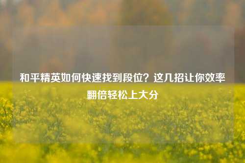 和平精英如何快速找到段位？这几招让你效率翻倍轻松上大分
