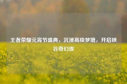 王者荣耀元宵节盛典,沉浸高级梦境,开启峡谷奇幻夜