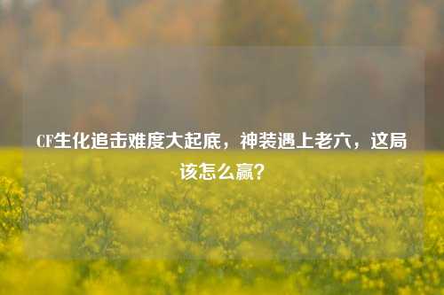 CF生化追击难度大起底，神装遇上老六，这局该怎么赢？
