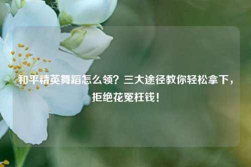 和平精英舞蹈怎么领?三大途径教你轻松拿下,拒绝花冤枉钱!