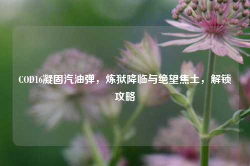 COD16凝固汽油弹，炼狱降临与绝望焦土，解锁攻略