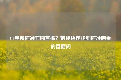CF手游阿准在哪直播？带你快速找到阿准阿金的直播间