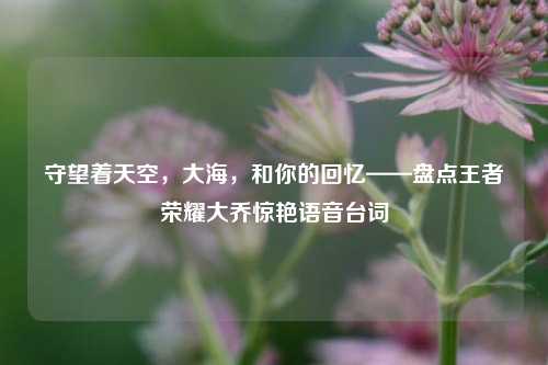 守望着天空，大海，和你的回忆——盘点王者荣耀大乔惊艳语音台词
