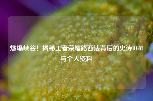 燃爆峡谷!揭秘王者荣耀路西法背后的史诗BGM与个人资料