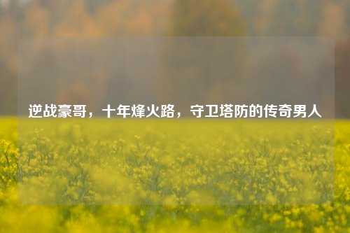 逆战豪哥，十年烽火路，守卫塔防的传奇男人