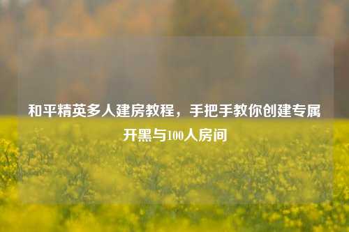 和平精英多人建房教程，手把手教你创建专属开黑与100人房间