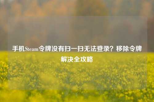 手机Steam令牌没有扫一扫无法登录？移除令牌解决全攻略