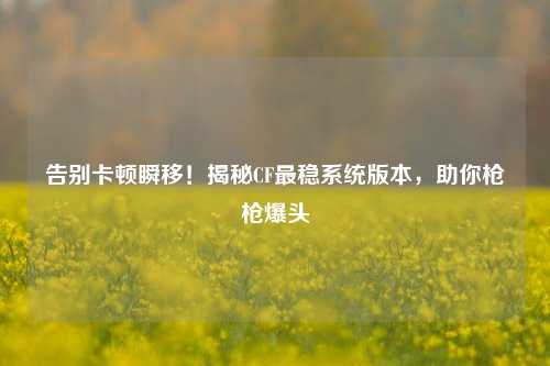 告别卡顿瞬移！揭秘CF最稳系统版本，助你枪枪爆头