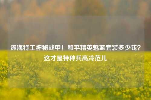 深海特工神秘战甲!和平精英魅蓝套装多少钱?这才是特种兵高冷范儿
