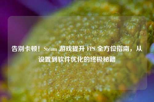 告别卡顿！Steam 游戏提升 FPS 全方位指南，从设置到软件优化的终极秘籍