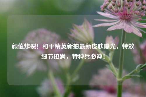 颜值炸裂！和平精英新抽最新皮肤曝光，特效细节拉满，特种兵必冲！